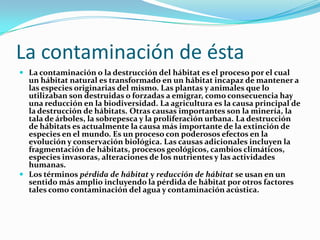 La contaminación de ésta
 La contaminación o la destrucción del hábitat es el proceso por el cual
un hábitat natural es transformado en un hábitat incapaz de mantener a
las especies originarias del mismo. Las plantas y animales que lo
utilizaban son destruidas o forzadas a emigrar, como consecuencia hay
una reducción en la biodiversidad. La agricultura es la causa principal de
la destrucción de hábitats. Otras causas importantes son la minería, la
tala de árboles, la sobrepesca y la proliferación urbana. La destrucción
de hábitats es actualmente la causa más importante de la extinción de
especies en el mundo. Es un proceso con poderosos efectos en la
evolución y conservación biológica. Las causas adicionales incluyen la
fragmentación de hábitats, procesos geológicos, cambios climáticos,
especies invasoras, alteraciones de los nutrientes y las actividades
humanas.
 Los términos pérdida de hábitat y reducción de hábitat se usan en un
sentido más amplio incluyendo la pérdida de hábitat por otros factores
tales como contaminación del agua y contaminación acústica.
 
