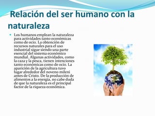 Relación del ser humano con la
naturaleza
 Los humanos emplean la naturaleza
para actividades tanto económicas
como de ocio. La obtención de
recursos naturales para el uso
industrial sigue siendo una parte
esencial del sistema económico
mundial. Algunas actividades, como
la caza y la pesca, tienen intenciones
tanto económicas como de ocio. La
aparición de la agricultura tuvo
lugar alrededor del noveno mileni
antes de Cristo. De la producción de
alimentos a la energía, no cabe duda
de que la naturaleza es el principal
factor de la riqueza económica.
 