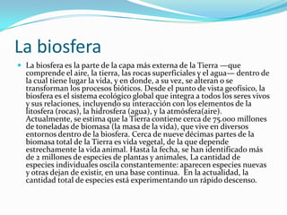 La biosfera
 La biosfera es la parte de la capa más externa de la Tierra —que
comprende el aire, la tierra, las rocas superficiales y el agua— dentro de
la cual tiene lugar la vida, y en donde, a su vez, se alteran o se
transforman los procesos bióticos. Desde el punto de vista geofísico, la
biosfera es el sistema ecológico global que integra a todos los seres vivos
y sus relaciones, incluyendo su interacción con los elementos de la
litosfera (rocas), la hidrosfera (agua), y la atmósfera(aire).
Actualmente, se estima que la Tierra contiene cerca de 75.000 millones
de toneladas de biomasa (la masa de la vida), que vive en diversos
entornos dentro de la biosfera. Cerca de nueve décimas partes de la
biomasa total de la Tierra es vida vegetal, de la que depende
estrechamente la vida animal. Hasta la fecha, se han identificado más
de 2 millones de especies de plantas y animales, La cantidad de
especies individuales oscila constantemente: aparecen especies nuevas
y otras dejan de existir, en una base continua. En la actualidad, la
cantidad total de especies está experimentando un rápido descenso.
 