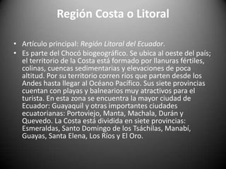Región Costa o Litoral
• Artículo principal: Región Litoral del Ecuador.
• Es parte del Chocó biogeográfico. Se ubica al oeste del país;
el territorio de la Costa está formado por llanuras fértiles,
colinas, cuencas sedimentarias y elevaciones de poca
altitud. Por su territorio corren ríos que parten desde los
Andes hasta llegar al Océano Pacífico. Sus siete provincias
cuentan con playas y balnearios muy atractivos para el
turista. En esta zona se encuentra la mayor ciudad de
Ecuador: Guayaquil y otras importantes ciudades
ecuatorianas: Portoviejo, Manta, Machala, Durán y
Quevedo. La Costa está dividida en siete provincias:
Esmeraldas, Santo Domingo de los Tsáchilas, Manabí,
Guayas, Santa Elena, Los Ríos y El Oro.
 
