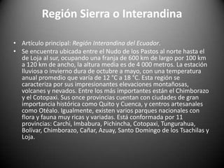 Región Sierra o Interandina
• Artículo principal: Región Interandina del Ecuador.
• Se encuentra ubicada entre el Nudo de los Pastos al norte hasta el
de Loja al sur, ocupando una franja de 600 km de largo por 100 km
a 120 km de ancho, la altura media es de 4 000 metros. La estación
lluviosa o invierno dura de octubre a mayo, con una temperatura
anual promedio que varía de 12 °C a 18 °C. Esta región se
caracteriza por sus impresionantes elevaciones montañosas,
volcanes y nevados. Entre los más importantes están el Chimborazo
y el Cotopaxi. Sus once provincias cuentan con ciudades de gran
importancia histórica como Quito y Cuenca, y centros artesanales
como Otéalo. Igualmente, existen varios parques nacionales con
flora y fauna muy ricas y variadas. Está conformada por 11
provincias: Carchi, Imbabura, Pichincha, Cotopaxi, Tungurahua,
Bolívar, Chimborazo, Cañar, Azuay, Santo Domingo de los Tsachilas y
Loja.
 