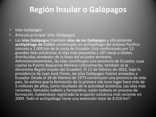 Región Insular o Galápagos
• Islas Galápagos
• Artículo principal: Islas Galápagos.
• Las islas Galápagos (también islas de los Galápagos y oficialmente
archipiélago de Colón) constituyen un archipiélago del océano Pacífico
ubicado a 1.000 km de la costa de Ecuador. Está conformado por 13
grandes islas volcánicas, 6 islas más pequeñas y 107 rocas e islotes,
distribuidas alrededor de la línea del ecuador terrestre.
Administrativamente, las islas constituyen una provincia de Ecuador, cuya
capital es Puerto Baquerizo Moreno (oficialmente, también se le
denomina Región Insular del Ecuador). El 12 de febrero de 1832, bajo la
presidencia de Juan José Flores, las islas Galápagos fueron anexadas a
Ecuador. Desde el 18 de febrero de 1973 constituyen una provincia de este
país. Se estima que la formación de la primera isla tuvo lugar hace más de
5 millones de años, como resultado de la actividad tectónica. Las islas más
recientes, llamadas Isabela y Fernandina, están todavía en proceso de
formación, habiéndose registrado la erupción volcánica más reciente en
2009. Todo el archipiélago tiene una extensión total de 8 010 km².
 