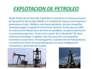 EXPLOTACION DE PETROLEO
Desde finales de los años 60, el petróleo se convierte en el brazo principal
de laeconomía de Ecuador debido a la cantidad de ingresos que empieza a
generarpara el país. Debido a este boom petrolero, muchas compañías
extranjerasllegan a explotarlo al territorio nacional. Se dice que en 1967,
la multinacional Texaco fue la primera en establecer un pozo comercial en
la amazoniaecuatoriana. Es así como a partir de la década del 70, otras
multinacionalesllegan a explotar este recurso junto con compañías
nacionales ecuatorianas. Porconsiguiente, la producción de hidrocarburos
se convierte la fuente principal deingresos y la causa endógena del
crecimiento y desarrollo de Ecuador.
 