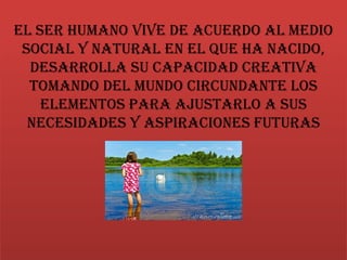 El ser humano vive de acuerdo al medio
social y natural en el que ha nacido,
desarrolla su capacidad creativa
tomando del mundo circundante los
elementos para ajustarlo a sus
necesidades y aspiraciones futuras
 