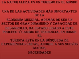 La naturaleza es un turismo en el mundo
una de las actividades más importantes
de la
economía mundial, además de ser un
sector de gran dinamismo y capacidad de
desarrollo, ha estado ligado a este
proceso y cambio de tendencia, en donde
el
turista está en la búsqueda de
experiencias únicas, acorde a sus nuevos
gustos,
necesidades
 