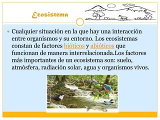 Ecosistema
 Cualquier situación en la que hay una interacción
entre organismos y su entorno. Los ecosistemas
constan de factores bióticos y abióticos que
funcionan de manera interrelacionada.Los factores
más importantes de un ecosistema son: suelo,
atmósfera, radiación solar, agua y organismos vivos.
 