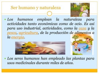 Ser humano y naturaleza
 Los humanos emplean la naturaleza para
actividades tanto económicas como de ocio. Es asi
para uso industrial, actividades, como la caza y la
pesca, agricultura, de la producción de alimentos a
la energía.
 Los seres humanos han empleado las plantas para
usos medicinales durante miles de años.
 