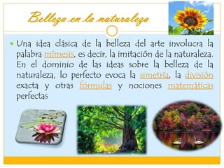 Belleza en la naturaleza
 Una idea clásica de la belleza del arte involucra la
palabra mímesis, es decir, la imitación de la naturaleza.
En el dominio de las ideas sobre la belleza de la
naturaleza, lo perfecto evoca la simetría, la división
exacta y otras fórmulas y nociones matemáticas
perfectas
 