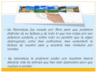  La Naturaleza fue creada por Dios para que podamos
disfrutar de su belleza y de todo lo que nos rodea por eso
debemos cuidarla, y sobre todo no permitir que la sigan
destruyendo, entre mas cultivemos, mas aumentará la
belleza de nuestro país y seremos mas visitados por
turistas.
 La naturaleza la podemos cuidar con nuestras manos
dándole vida ha árboles que han sido destruidos pero que
vuelven a retoñar.
 
