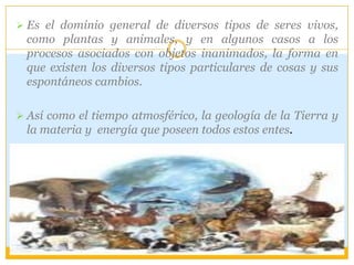  Es el dominio general de diversos tipos de seres vivos,
como plantas y animales, y en algunos casos a los
procesos asociados con objetos inanimados, la forma en
que existen los diversos tipos particulares de cosas y sus
espontáneos cambios.
 Así como el tiempo atmosférico, la geología de la Tierra y
la materia y energía que poseen todos estos entes.
 