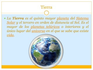 Tierra
 La Tierra es el quinto mayor planeta del Sistema
Solar y el tercero en orden de distancia al Sol. Es el
mayor de los planetas telúricos o interiores y el
único lugar del universo en el que se sabe que existe
vida.
 