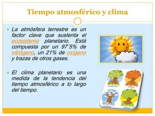 Tiempo atmosférico y clima
 La atmósfera terrestre es un
factor clave que sustenta el
ecosistema planetario. Está
compuesta por un 97´5% de
nitrógeno, un 21% de oxígeno
y trazas de otros gases.
 El clima planetario es una
medida de la tendencia del
tiempo atmosférico a lo largo
del tiempo.
 