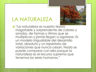 LA NATURALEZA
 “La

naturaleza es nuestro tesoro
inagotable y sorprendente de colores y
sonidos, de formas y ritmos que se
multiplican y jamás llegan a agotarse. Es
un modelo inigualable del desarrollo
total, absoluto y un repertorio de
variaciones que nunca cesan. Nada se
puede comparar con ella porque la
naturaleza es el recurso supremo que
tenemos los seres humanos.”

 