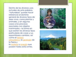 Dentro de los diversos usos
actuales de esta palabra,
“naturaleza” puede hacer
referencia al dominio
general de diversos tipos de
seres vivos, como plantas y
animales, y en algunos
casos a los procesos
asociados con objetos
inanimados – la forma en
que existen los diversos tipos
particulares de cosas y sus
espontáneos cambios, así
como el tiempo
atmosférico, la geología de
la Tierra y
la materia y energía que
poseen todos estos entes.
 