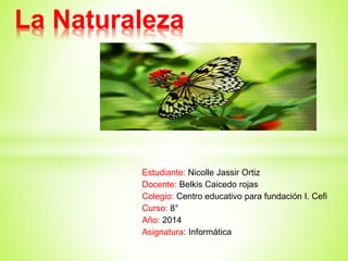 Estudiante: Nicolle Jassir Ortiz
Docente: Belkis Caicedo rojas
Colegio: Centro educativo para fundación I. Cefi
Curso: 8°
Año: 2014
Asignatura: Informática
La Naturaleza
 