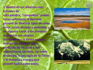 1.Dentro de los diversos usos 
actuales de 
esta palabra, “naturaleza” puede 
hacer referencia al dominio 
general de diversos tipos de seres 
vivos, como plantas y animales, y 
en algunos casos a los procesos 
asociados con objetos 
inanimados – la forma en que 
existen los diversos tipos 
particulares de cosas y sus 
espontáneos cambios, así como 
el tiempo, la geología de la Tierra 
y la materia y energía que 
poseen todos estos entes. 
 