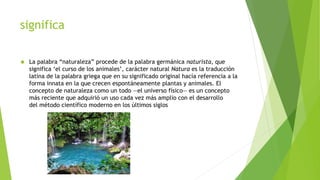 significa
 La palabra “naturaleza” procede de la palabra germánica naturista, que
significa ‘el curso de los animales’, carácter natural Natura es la traducción
latina de la palabra griega que en su significado original hacía referencia a la
forma innata en la que crecen espontáneamente plantas y animales. El
concepto de naturaleza como un todo —el universo físico— es un concepto
más reciente que adquirió un uso cada vez más amplio con el desarrollo
del método científico moderno en los últimos siglos
 
