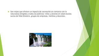  Son viajes que ofrecen un espacio de recreación en contacto con la
naturaleza dirigidos a todos los públicos: niños y jóvenes en edad escolar,
socios de Vida Silvestre, grupos de empresas, familias y docentes.
 
