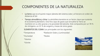 COMPONENTES DE LA NATURALEZA
• La tierra: que es el quinto mayor planeta del sistema solar y el tercero en orden de
distancia al Sol.
• Tiempo atmosférica y clima: La atmósfera terrestre es un factor clave que sustenta
el ecosistema planetario. Esta fina capa de gases que envuelve la Tierra se
mantiene en su sitio gracias a la gravedad del planeta. Está compuesta por un 78 %
de nitrógeno, un 21 % de oxígeno y trazas de otros gases.
ELEMENTOS DEL CLIMA: Los principales son los siguientes:
*Temperatura *Radiación Solar y Luminosidad
*Humedad *Nubes
*Vientos
*Lluvias
 