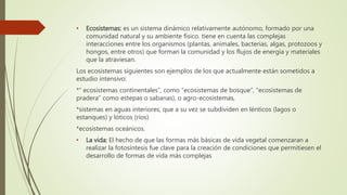• Ecosistemas: es un sistema dinámico relativamente autónomo, formado por una
comunidad natural y su ambiente físico. tiene en cuenta las complejas
interacciones entre los organismos (plantas, animales, bacterias, algas, protozoos y
hongos, entre otros) que forman la comunidad y los flujos de energía y materiales
que la atraviesan.
Los ecosistemas siguientes son ejemplos de los que actualmente están sometidos a
estudio intensivo:
*“ ecosistemas continentales”, como “ecosistemas de bosque”, “ecosistemas de
pradera” como estepas o sabanas), o agro-ecosistemas,
*sistemas en aguas interiores, que a su vez se subdividen en lénticos (lagos o
estanques) y lóticos (ríos)
*ecosistemas oceánicos.
• La vida: El hecho de que las formas más básicas de vida vegetal comenzaran a
realizar la fotosíntesis fue clave para la creación de condiciones que permitiesen el
desarrollo de formas de vida más complejas
 