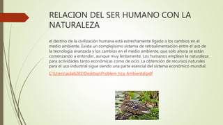 RELACION DEL SER HUMANO CON LA
NATURALEZA
el destino de la civilización humana está estrechamente ligado a los cambios en el
medio ambiente. Existe un complejísimo sistema de retroalimentación entre el uso de
la tecnología avanzada y los cambios en el medio ambiente, que sólo ahora se están
comenzando a entender, aunque muy lentamente. Los humanos emplean la naturaleza
para actividades tanto económicas como de ocio. La obtención de recursos naturales
para el uso industrial sigue siendo una parte esencial del sistema económico mundial.
C:Usersaulab201DesktopProblem_tica_Ambiental.pdf
 