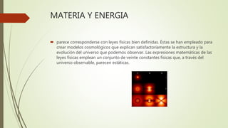 MATERIA Y ENERGIA
 parece corresponderse con leyes físicas bien definidas. Éstas se han empleado para
crear modelos cosmológicos que explican satisfactoriamente la estructura y la
evolución del universo que podemos observar. Las expresiones matemáticas de las
leyes físicas emplean un conjunto de veinte constantes físicas que, a través del
universo observable, parecen estáticas.
 