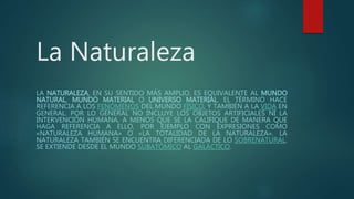 La Naturaleza
LA NATURALEZA, EN SU SENTIDO MÁS AMPLIO, ES EQUIVALENTE AL MUNDO
NATURAL, MUNDO MATERIAL O UNIVERSO MATERIAL. EL TÉRMINO HACE
REFERENCIA A LOS FENÓMENOS DEL MUNDO FÍSICO, Y TAMBIÉN A LA VIDA EN
GENERAL. POR LO GENERAL NO INCLUYE LOS OBJETOS ARTIFICIALES NI LA
INTERVENCIÓN HUMANA, A MENOS QUE SE LA CALIFIQUE DE MANERA QUE
HAGA REFERENCIA A ELLO, POR EJEMPLO CON EXPRESIONES COMO
«NATURALEZA HUMANA» O «LA TOTALIDAD DE LA NATURALEZA». LA
NATURALEZA TAMBIÉN SE ENCUENTRA DIFERENCIADA DE LO SOBRENATURAL.
SE EXTIENDE DESDE EL MUNDO SUBATÓMICO AL GALÁCTICO.
 