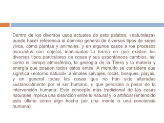 Dentro de los diversos usos actuales de esta palabra, «naturaleza»
puede hacer referencia al dominio general de diversos tipos de seres
vivos, como plantas y animales, y en algunos casos a los procesos
asociados con objetos inanimados la forma en que existen los
diversos tipos particulares de cosas y sus espontáneos cambios, así
como el tiempo atmosférico, la geología de la Tierra y la materia y
energía que poseen todos estos entes. A menudo se considera que
significa «entorno natural»: animales salvajes, rocas, bosques, playas,
y en general todas las cosas que no han sido alteradas
sustancialmente por el ser humano, o que persisten a pesar de la
intervención humana. Este concepto más tradicional de las cosas
naturales implica una distinción entre lo natural y lo artificial (entendido
esto último como algo hecho por una mente o una conciencia
humana)
 