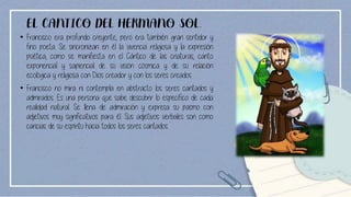 EL CANTICO DEL HERMANO SOL.
• Francisco era profundo creyente, pero era también gran sentidor y
fino poeta. Se sincronizan en él la vivencia religiosa y la expresión
poética, como se manifiesta en el Cántico de las criaturas, canto
exponencial y sapiencial de su visión cósmica y de su relación
ecológica y religiosa con Dios creador y con los seres creados.
• Francisco no mira ni contempla en abstracto los seres cantados y
admirados. Es una persona que sabe descubrir lo específico de cada
realidad natural. Se llena de admiración y expresa su pasmo con
adjetivos muy significativos para él. Sus adjetivos verbales son como
caricias de su espíritu hacia todos los seres cantados.
 