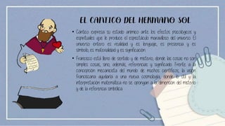 EL CANTICO DEL HERMANO SOL
• Cántico expresa su estado anímico ante los efectos psicológicos y
espirituales que le produce el espectáculo maravilloso del universo. El
universo entero es realidad y es lenguaje, es presencia y es
símbolo, es materialidad y es significación.
• Francisco está lleno de sentido y de misterio, donde las cosas no son
simples cosas, sino, además, referencias y significado. Frente a la
concepción mecanicista del mundo de muchos científicos, la visión
franciscana ayudaría a una nueva cosmología, donde lo útil y la
interpretación matemática no se opongan a la dimensión del misterio
y de la referencia simbólica.
 