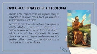 FRANCISCO PATRONO DE LA ECOLOGIA
• Durante mucho tiempo se acusó a la religión de opio y de
holgazana en los deberes hacia la tierra y de infidelidad a
los imperativos de la naturaleza.
• Francisco de Asís ofrece a los cristianos el ejemplo de un
respeto auténtico y pleno por la integridad de la
creación. Francisco jamás hizo una teoría sobre el mundo
natural, pero vivió tan singularmente la armonía
cósmica, que ha podido inspirar una teoría y una visión
singulares del hombre como ciudadano responsable de las
cosas y de los seres de la naturaleza.
 