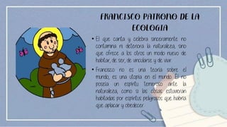FRANCISCO PATRONO DE LA
ECOLOGIA
• El que canta y celebra sinceramente no
contamina ni deteriora la naturaleza, sino
que ofrece a los otros un modo nuevo de
habitar, de ser, de vincularse y de vivir.
• Francisco no es una teoría sobre el
mundo, es una utopía en el mundo. Él no
poseía un espíritu temeroso ante la
naturaleza, como si las cosas estuvieran
habitadas por espíritus peligrosos que habría
que aplacar y obedecer.
 