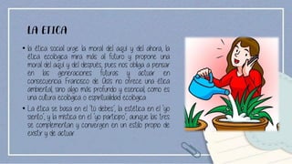 LA ETICA
• la ética social urge la moral del aquí y del ahora, la
ética ecológica mira más al futuro y propone una
moral del aquí y del después, pues nos obliga a pensar
en las generaciones futuras y actuar en
consecuencia. Francisco de Asís no ofrece una ética
ambiental, sino algo más profundo y esencial, como es
una cultura ecológica o espiritualidad ecológica
• La ética se basa en el ‘tú debes’, la estética en el ‘yo
siento’, y la mística en el ‘yo participo’, aunque las tres
se complementan y convergen en un estilo propio de
existir y de actuar.
 