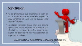 CONCLUSION.
• Por las problemáticas que actualmente se viven en
todo el medio ambiente es importante empezar a
tomar conciencia del daño que la sociedad esta
causando “el hombre”.
• La población “empresas” debería dejar a un poco la
explotación de recursos naturales, por el hecho de que
estos factores son la vida de nuestra naturaleza, y se
seguimos así, dentro de muy poco nos quedaremos sin
ningún recurso ecológico.
“ENSEÑAR A CUIDAR EL MEDIO AMBIENTE ES ENSEÑAR A VALORAR LA VIDA”
 