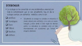 ECOLOGIA.
• La ecología se ha convertido en una problemática universal, por
toda la contaminación que se vive actualmente; hoy en día la
ecología cuentas con elementos implícitos como lo son:
❑ científicos
❑ Tecnológicos
❑ Éticos
❑ Políticos
❑ Filosóficos
❑ estéticos
• Actualmente la ecología no considera ni interpreta el
mundo natural como artefacto, si no como un cuerpo
tranquilo y activo donde el todo regula las diversas
partes. La naturaleza se considera como un todo
interrelacionado con ecosistemas que forman un
proyecto planetario.
 