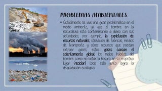 PROBLEMAS AMBIENTALES.
• Actualmente se vive una gran problemática en el
medio ambiente, ya que el hombre en la
naturaleza esta contaminando a diario con sus
actividades; por ejemplo, la explotación de
recursos naturales, utilización de fabricas, medios
de transporte y otros recursos que puedan
extraer gases; estos gases causan el
calentamiento global; los malos hábitos del
hombre como no botar la basura en su respetivo
lugar (reciclar) todo esto junto logra la
degradación ecológica.
 