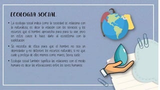 ECOLOGIA SOCIAL.
• La ecología social indica como la sociedad se relaciona con
la naturaleza, es decir la relación con los servicios y los
recursos que el hombre aprovecha para para su vivir, pero
en estos casos le hace daño al ecosistema con la
explotación.
• Se necesita de ética para que el hombre no sea un
depredador y no deteriore los recursos naturales, si no que
cuide y proteja de ellos mismos como; mares, tierra, suelo.
• Ecología social también significa las relaciones con el medio
humano es decir las interacciones entre los seres humanos.
 