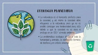 ECOLOGIA PLANETARIA.
• La naturaleza es el horizonte perfecto para
la sociedad, y así mismo la sociedad debe
integrarse a la naturaleza, pero ya no es
posible conseguir una biodiversidad pura, esto
debido a que la sociedad no es pura ni
protege en un 100% al medio ambiente
• La problemática ecológica afecta a toda la
humanidad y animales, se plantea en términos
de biosfera y en criterio universal.
 