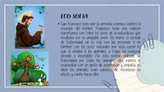 ECO-SOFIA.
• San Francisco supo vivir la armonía cósmica, celebro la
creación del hombre. Francisco tenia una relación
espontanea con todos los seres de la naturaleza, que
resaltaba por su amigable unión. Así mismo su sentido
de fraternidad, no es solo con las personas si no
también con los seres naturales por esta razón es
que él amaba a los animales, a todas las criaturas
sensible e insensibles. Por este sentido delicado de
fraternidad por todos los animales, ellos mismos le
respondían con un gesto de aceptación y empatía, es
decir los animales eran capaces de reconocer su
afecto y cariño hacia ellos.
 