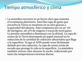 Tiempo atmosférico y clima

 La atmósfera terrestre es un factor clave que sustenta
  el ecosistema planetario. Esta fina capa de gases que
  envuelve la Tierra se mantiene en su sitio gracias a
  la gravedad del planeta. Está compuesta por un 97´5%
  de nitrógeno, un 21% de oxígeno y trazas de otros gases.
  La presión atmosférica disminuye con la altitud. La capa de
  ozono de la Tierra desempeña un papel esencial en la
  reducción de la cantidad de radiación ultravioleta que llega
  a la superficie. Ya que el ADN puede verse fácilmente
  dañado por esta radiación, la capa de ozono actúa de
  escudo que protege la vida en la superficie. La atmósfera
  también retiene calor durante la noche, reduciendo por
  tanto las temperaturas extremas diarias.
 