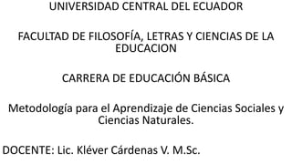 UNIVERSIDAD CENTRAL DEL ECUADOR
FACULTAD DE FILOSOFÍA, LETRAS Y CIENCIAS DE LA
EDUCACION
CARRERA DE EDUCACIÓN BÁSICA
Metodología para el Aprendizaje de Ciencias Sociales y
Ciencias Naturales.
DOCENTE: Lic. Kléver Cárdenas V. M.Sc.
 