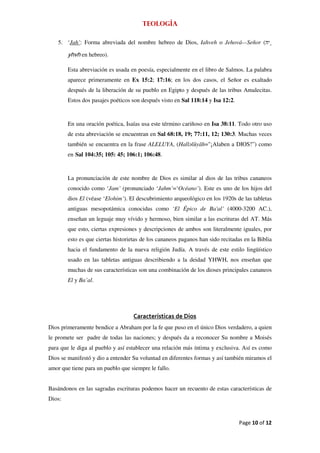 Teología

    5. ‘Jah’: Forma abreviada del nombre hebreo de Dios, Iahveh o Jehová—Señor (

        yhvh en hebreo).

        Esta abreviación es usada en poesía, especialmente en el libro de Salmos. La palabra
        aparece primeramente en Ex 15:2; 17:16; en los dos casos, el Señor es exaltado
        después de la liberación de su pueblo en Egipto y después de las tribus Amalecitas.
        Estos dos pasajes poéticos son después visto en Sal 118:14 y Isa 12:2.


        En una oración poética, Isaías usa este término cariñoso en Isa 38:11. Todo otro uso
        de esta abreviación se encuentran en Sal 68:18, 19; 77:11, 12; 130:3. Muchas veces
        también se encuentra en la frase ALELUYA, (Hall lûyāh="¡Alaben a DIOS!”) como
        en Sal 104:35; 105: 45; 106:1; 106:48.


        La pronunciación de este nombre de Dios es similar al dios de las tribus cananeos
        conocido como ‘Jam’ (pronunciado ‘Jahm’=‘Océano’). Este es uno de los hijos del
        dios El (véase ‘Elohim’). El descubrimiento arqueológico en los 1920s de las tabletas
        antiguas mesopotámica conocidas como ‘El Épico de Ba'al’ (4000-3200 AC.),
        enseñan un leguaje muy vívido y hermoso, bien similar a las escrituras del AT. Más
        que esto, ciertas expresiones y descripciones de ambos son literalmente iguales, por
        esto es que ciertas historietas de los cananeos paganos han sido recitadas en la Biblia
        hacia el fundamento de la nueva religión Judía. A través de este estilo lingüístico
        usado en las tabletas antiguas describiendo a la deidad YHWH, nos enseñan que
        muchas de sus características son una combinación de los dioses principales cananeos
        El y Ba’al.




                                    Características de Dios
Dios primeramente bendice a Abraham por la fe que puso en el único Dios verdadero, a quien
le promete ser padre de todas las naciones; y después da a reconocer Su nombre a Moisés
para que le diga al pueblo y así establecer una relación más íntima y exclusiva. Así es como
Dios se manifestó y dio a entender Su voluntad en diferentes formas y así también miramos el
amor que tiene para un pueblo que siempre le fallo.


Basándonos en las sagradas escrituras podemos hacer un recuento de estas características de
Dios:



                                                                                 Page 10 of 12
 