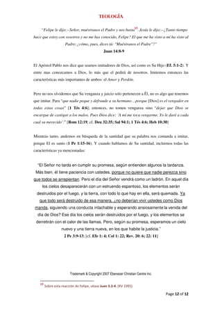 Teología

                                                                      13
    “Felipe le dijo:--Señor, muéstranos el Padre y nos basta . Jesús le dijo:--¿Tanto tiempo
hace que estoy con vosotros y no me has conocido, Felipe? El que me ha visto a mí ha visto al
                      Padre; ¿cómo, pues, dices tú: "Muéstranos el Padre"?”
                                                Juan 14:8-9


El Apóstol Pablo nos dice que seamos imitadores de Dios, así como es Su Hijo (Ef. 5:1-2). Y
entre mas conozcamos a Dios, lo más que el pedirá de nosotros. Imitemos entonces las
características más importantes de ambos: el Amor y Perdón.


Pero no nos olvidemos que Su venganza y juicio solo pertenecen a Él, no es algo que tenemos
que imitar. Para “que nadie peque y defraude a su hermano…porque [Dios] es el vengador en
todas estas cosas” [1 Tés 4:6]; entonces, no tomen venganza sino “dejar que Dios se
encargue de castigar a los malos. Pues Dios dice: ‘A mí me toca vengarme. Yo le daré a cada
cual su merecido’.” [Rom 12:19; cf. Deu 32:35; Sal 94:1; 1 Tés 4:6; Heb 10:30]


Mientras tanto, andemos en búsqueda de la santidad que su palabra nos comanda a imitar,
porque El es santo (1 Pe 1:15-16). Y cuando hablamos de Su santidad, incluimos todas las
características ya mencionadas:


  “El Señor no tarda en cumplir su promesa, según entienden algunos la tardanza.
 Más bien, él tiene paciencia con ustedes, porque no quiere que nadie perezca sino
que todos se arrepientan. Pero el día del Señor vendrá como un ladrón. En aquel día
     los cielos desaparecerán con un estruendo espantoso, los elementos serán
  destruidos por el fuego, y la tierra, con todo lo que hay en ella, será quemada. Ya
   que todo será destruido de esa manera, ¿no deberían vivir ustedes como Dios
manda, siguiendo una conducta intachable y esperando ansiosamente la venida del
  día de Dios? Ese día los cielos serán destruidos por el fuego, y los elementos se
 derretirán con el calor de las llamas. Pero, según su promesa, esperamos un cielo
                    nuevo y una tierra nueva, en los que habite la justicia.”
                     2 Pe 3:9-13; [cf. Efe 1: 4; Col 1: 22; Rev. 20: 6; 22: 11]




                         Trademark & Copyright 2007 Ebenezer Christian Centre Inc.

    13
         Sobre esta reacción de Felipe, véase Juan 3.3-4. (RV 1995)

                                                                                     Page 12 of 12
 