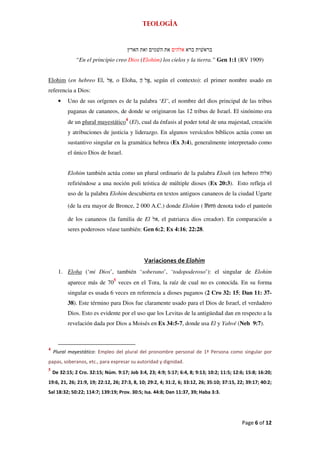 Teología




              “En el principio creo Dios (Elohim) los cielos y la tierra.” Gen 1:1 (RV 1909)


Elohim (en hebreo El,           , o Eloha,       , según el contexto): el primer nombre usado en
referencia a Dios:
      •    Uno de sus orígenes es de la palabra ‘El’, el nombre del dios principal de las tribus
           paganas de cananeos, de donde se originaron las 12 tribus de Israel. El sinónimo era
           de un plural mayestático4 (El), cual da énfasis al poder total de una majestad, creación
           y atribuciones de justicia y liderazgo. En algunos versículos bíblicos actúa como un
           sustantivo singular en la gramática hebrea (Ex 3:4), generalmente interpretado como
           el único Dios de Israel.


           Elohim también actúa como un plural ordinario de la palabra Eloah (en hebreo                   )
           refiriéndose a una noción poli teística de múltiple dioses (Ex 20:3). Esto refleja el
           uso de la palabra Elohim descubierta en textos antiguos cananeos de la ciudad Ugarte

           (de la era mayor de Bronce, 2 000 A.C.) donde Elohim ('lhm) denota todo el panteón

           de los cananeos (la familia de El         , el patriarca dios creador). En comparación a
           seres poderosos véase también: Gen 6:2; Ex 4:16; 22:28.




                                               Variaciones de Elohim
      1. Eloha (‘mi Dios’, también ‘soberano’, ‘todopoderoso’): el singular de Elohim
           aparece más de 705 veces en el Tora, la raíz de cual no es conocida. En su forma
           singular es usada 6 veces en referencia a dioses paganos (2 Cro 32: 15; Dan 11: 37-
           38). Este término para Dios fue claramente usado para el Dios de Israel, el verdadero
           Dios. Esto es evidente por el uso que los Levitas de la antigüedad dan en respecto a la
           revelación dada por Dios a Moisés en Ex 34:5-7, donde usa El y Yahvé (Neh 9:7).



4
    Plural mayestático: Empleo del plural del pronombre personal de 1ª Persona como singular por
papas, soberanos, etc., para expresar su autoridad y dignidad.
5
    De 32:15; 2 Cro. 32:15; Núm. 9:17; Job 3:4, 23; 4:9; 5:17; 6:4, 8; 9:13; 10:2; 11:5; 12:6; 15:8; 16:20;
19:6, 21, 26; 21:9, 19; 22:12, 26; 27:3, 8, 10; 29:2, 4; 31:2, 6; 33:12, 26; 35:10; 37:15, 22; 39:17; 40:2;
Sal 18:32; 50:22; 114:7; 139:19; Prov. 30:5; Isa. 44:8; Dan 11:37, 39; Haba 3:3.




                                                                                             Page 6 of 12
 
