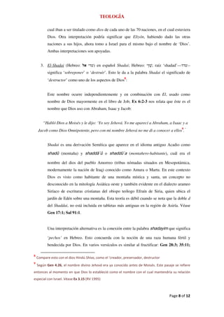 Teología

          cual iban a ser titulado como dios de cada uno de las 70 naciones, en el cual estuviera
          Dios. Otra interpretación podría significar que Eliyón, habiendo dado las otras
          naciones a sus hijos, ahora tomo a Israel para el mismo bajo el nombre de ‘Dios’.
          Ambas interpretaciones son apoyadas.


      3. El-Shadai (Hebreo:             ) en español Shadai; Hebreo:          ; raíz ‘shadad’—   --
          significa ‘sobreponer’ o ‘destruir’. Esto le da a la palabra Shadai el significado de
          ‘destructor’ como uno de los aspectos de Dios8:


          Este nombre ocurre independientemente y en combinación con El, usado como
          nombre de Dios mayormente en el libro de Job; Ex 6:2-3 nos relata que éste es el
          nombre que Dios uso con Abraham, Isaac y Jacob:


        “Habló Dios a Moisés y le dijo: ‘Yo soy Jehová. Yo me aparecí a Abraham, a Isaac y a
     Jacob como Dios Omnipotente, pero con mi nombre Jehová no me di a conocer a ellos9.”


          Shadai es una derivación Semítica que aparece en el idioma antiguo Acadio como

          shadû (montaña) y shaddā`û o shaddû`a (montañero-habitante), cuál era el

          nombre del dios del pueblo Amorreo (tribus nómadas situados en Mesopotámica,
          modernamente la nación de Iraq) conocido como Amura o Martu. En este contexto
          Dios es visto como habitante de una montaña mística y santa, un concepto no
          desconocido en la mitología Asiática oeste y también evidente en el dialecto arameo
          Siríaco de escrituras cristianas del obispo teólogo Efraín de Siria, quien ubica el
          jardín de Edén sobre una montaña. Esta teoría es débil cuando se nota que la doble d
          del Shaddai, no está incluida en tabletas más antiguas en la región de Asiría. Véase
          Gen 17:1; Sal 91:1.


          Una interpretación alternativa es la conexión entre la palabra shadayim que significa

          ‘pechos’ en Hebreo. Esto concuerda con la noción de una raza humana fértil y
          bendecida por Dios. En varios versículos es similar al fructificar: Gen 28:3; 35:11;

8
    Compare esto con el dios Hindú Shiva, como el ‘creador, preservador, destructor
9
    Según Gen 4.26, el nombre divino Jehová era ya conocido antes de Moisés. Este pasaje se refiere
entonces al momento en que Dios lo estableció como el nombre con el cual mantendría su relación
especial con Israel. Véase Ex 3.15 (RV 1995)



                                                                                       Page 8 of 12
 
