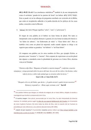 Teología

                                                                10
          48:3; 49:25; Ex 6:3. Las enseñanzas midriáticas            también le da una interpretación
          como el acrónimo ‘guarda de las puertas de Israel’ (en hebreo:                           ).
          Esta se puede ver en las albergas de pergamino enrollado con versículos de la Biblia,
          que están en receptáculos adherido a la jamba derecha de los pórticos de las casas
          judías, conocidos como la Mezuzá.


      4. ‘Adonaí’ (de Adon         que significa "señor", "amo" o "gobernante"):


          El origen de esta palabra en el hebreo no tiene forma de plural. Por tanto es
          interpretado como un plural abstracto o general, de esta forma la traducción literal es:
          "mi Señor de señores", "mi Gobernante de todos" o "Gran Señor mío". Pero es
          también vista como un plural de majestad, usado cuando alguien se dirige a un
          superior para señalar su grandeza: "mi Señores" o "mi Gran Señor".


          Al comparar esta palabra con los otros nombres de Dios, por ejemplo Elohim, se
          presenta como “nosotros” o “nuestra”. Este conjunto de expresiones en acción plural
          dan algunos a entenderla como la pluralidad de personas en el único Dios, doctrina
          vista en la Trinidad.


         “Entonces dijo Dios: ‘Hagamos al hombre a nuestra imagen11, conforme a nuestra
semejanza; y tenga potestad sobre los peces del mar, las aves de los cielos y las bestias, sobre
                toda la tierra y sobre todo animal que se arrastra sobre la tierra.’”
                                    Gen 1: 26; [cf. Gen 3:22; 11:7]

                                                                                                 12
       “Después oí la voz del Señor, que decía:--¿A quién enviaré y quién irá por nosotros?
                   Entonces respondí yo: --Heme aquí, envíame a mí.” Isa 6:8


10
     Una palabra hebrea que designa un método de exégesis de un texto bíblico, dirigido al estudio o
investigación que facilite la comprensión de la Tora.
11
     A nuestra imagen: Este plural, pronunciado por el único Dios, ha sido interpretado de diversas
maneras. En realidad, parece sugerir la idea de una especial deliberación del Creador en el momento
de crear el género humano. De entre todas las obras de Dios, solo la creación del ser humano es
precedida por esta referencia a una solemne decisión divina (RV 1995).
12
     ¿Quién irá por nosotros?: El pronombre nosotros parece indicar que Dios incluye también a los
miembros de su corte en el cielo; cf. 1 R 22.19; véase Sal 82.1. (RV 1995)




                                                                                        Page 9 of 12
 