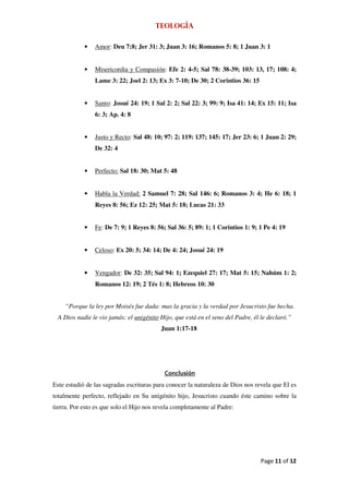 Teología

            •   Amor: Deu 7:8; Jer 31: 3; Juan 3: 16; Romanos 5: 8; 1 Juan 3: 1


            •   Misericordia y Compasión: Efe 2: 4-5; Sal 78: 38-39; 103: 13, 17; 108: 4;
                Lame 3: 22; Joel 2: 13; Ex 3: 7-10; De 30; 2 Corintios 36: 15


            •   Santo: Josué 24: 19; 1 Sal 2: 2; Sal 22: 3; 99: 9; Isa 41: 14; Ex 15: 11; Isa
                6: 3; Ap. 4: 8


            •   Justo y Recto: Sal 48: 10; 97: 2; 119: 137; 145: 17; Jer 23: 6; 1 Juan 2: 29;
                De 32: 4


            •   Perfecto: Sal 18: 30; Mat 5: 48


            •   Habla la Verdad: 2 Samuel 7: 28; Sal 146: 6; Romanos 3: 4; He 6: 18; 1
                Reyes 8: 56; Ez 12: 25; Mat 5: 18; Lucas 21: 33


            •   Fe: De 7: 9; 1 Reyes 8: 56; Sal 36: 5; 89: 1; 1 Corintios 1: 9; 1 Pe 4: 19


            •   Celoso: Ex 20: 5; 34: 14; De 4: 24; Josué 24: 19


            •   Vengador: De 32: 35; Sal 94: 1; Ezequiel 27: 17; Mat 5: 15; Nahúm 1: 2;
                Romanos 12: 19; 2 Tés 1: 8; Hebreos 10: 30


    “Porque la ley por Moisés fue dada: mas la gracia y la verdad por Jesucristo fue hecha.
 A Dios nadie le vio jamás: el unigénito Hijo, que está en el seno del Padre, él le declaró.”
                                          Juan 1:17-18




                                           Conclusión
Este estudió de las sagradas escrituras para conocer la naturaleza de Dios nos revela que El es
totalmente perfecto, reflejado en Su unigénito hijo, Jesucristo cuando éste camino sobre la
tierra. Por esto es que solo el Hijo nos revela completamente al Padre:




                                                                                 Page 11 of 12
 