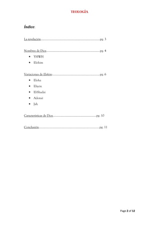 Teología



Índice:


La revelación………………………………………………………………….pg. 3


Nombres de Dios……………………………………………………………pg. 4
     •    YHWH
     •    Elohim


Variaciones de Elohim:…………………………………………………….pg. 6
     •    Eloha
     •    Eliyón
     •    El-Shadai
     •    Adonaí
     •    Jah


Características de Dios........................................................pg. 10


Conclusión……………………………………………………………………pg. 11




                                                                                        Page 2 of 12
 