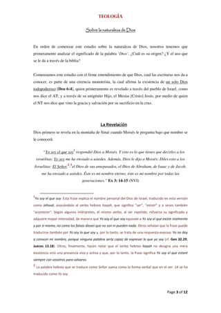 Teología

                                     Sobre la naturaleza de Dios



En orden de comenzar este estudio sobre la naturaleza de Dios, nosotros tenemos que
primeramente analizar el significado de la palabra ‘Dios’. ¿Cuál es su origen? ¿Y el uso que
se le da a través de la biblia?


Comenzamos este estudio con el firme entendimiento de que Dios, cual las escrituras nos da a
conocer, es parte de una creencia monoteísta, la cual afirma la existencia de un solo Dios
todopoderoso [Deu 6:4], quien primeramente es revelado a través del pueblo de Israel, como
nos dice el AT; y a través de su unigénito Hijo, el Mesías [Cristo] Jesús, por medio de quien
el NT nos dice que vino la gracia y salvación por su sacrificio en la cruz.




                                               La Revelación
Dios primero se revela en la montaña de Sinaí cuando Moisés le pregunta bajo que nombre se
le conocerá:


         “Yo soy el que soy1 respondió Dios a Moisés. Y esto es lo que tienes que decirles a los
    israelitas: Yo soy me ha enviado a ustedes. Además, Dios le dijo a Moisés: Diles esto a los
Israelitas: El Señor,2-3el Dios de sus antepasados, el Dios de Abraham, de Isaac y de Jacob,
        me ha enviado a ustedes. Éste es mi nombre eterno; éste es mi nombre por todas las
                                   generaciones.” Ex 3: 14-15 (NVI)


1
    Yo soy el que soy: Esta frase explica el nombre personal del Dios de Israel, traducido en esta versión
como Jehová, asociándolo al verbo hebreo hayah, que significa "ser", "existir" y a veces también
"acontecer". Según algunos intérpretes, el mismo verbo, al ser repetido, refuerza su significado y
adquiere mayor intensidad, de manera que Yo soy el que soy equivale a Yo soy el que existe realmente
y por sí mismo, no como los falsos dioses que no son ni pueden nada. Otros señalan que la frase puede
traducirse también por Yo soy lo que soy y, por lo tanto, se trata de una respuesta evasiva: Yo no doy
a conocer mi nombre, porque ninguna palabra sería capaz de expresar lo que yo soy (cf. Gen 32.29;
Jueces 13.18). Otros, finalmente, hacen notar que el verbo hebreo hayah no designa una mera
existencia sino una presencia viva y activa y que, por lo tanto, la frase significa Yo soy el que estaré
siempre con vosotros para salvaros.
2
    La palabra hebrea que se traduce como Señor suena como la forma verbal que en el ver. 14 se ha
traducido como Yo soy.



                                                                                            Page 3 of 12
 