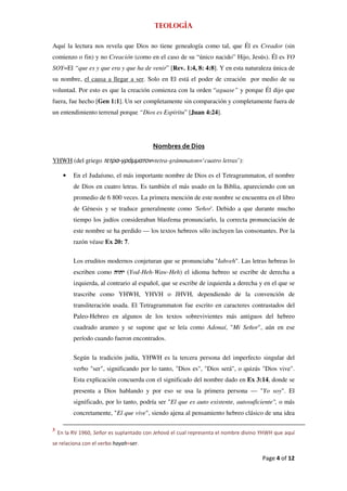Teología

Aquí la lectura nos revela que Dios no tiene genealogía como tal, que Él es Creador (sin
comienzo o fin) y no Creación (como en el caso de su “único nacido” Hijo, Jesús). Él es YO
SOY=El “que es y que era y que ha de venir” [Rev. 1:4, 8: 4:8]. Y en esta naturaleza única de
su nombre, el causa a llegar a ser. Solo en El está el poder de creación por medio de su
voluntad. Por esto es que la creación comienza con la orden “aguase” y porque Él dijo que
fuera, fue hecho [Gen 1:1]. Un ser completamente sin comparación y completamente fuera de
un entendimiento terrenal porque “Dios es Espíritu” [Juan 4:24].




                                          Nombres de Dios

YHWH (del griego τετρα-γράμματον=tetra-grámmaton=‘cuatro letras’):

      •   En el Judaísmo, el más importante nombre de Dios es el Tetragrammaton, el nombre
          de Dios en cuatro letras. Es también el más usado en la Biblia, apareciendo con un
          promedio de 6 800 veces. La primera mención de este nombre se encuentra en el libro
          de Génesis y se traduce generalmente como 'Señor'. Debido a que durante mucho
          tiempo los judíos consideraban blasfema pronunciarlo, la correcta pronunciación de
          este nombre se ha perdido — los textos hebreos sólo incluyen las consonantes. Por la
          razón véase Ex 20: 7.

          Los eruditos modernos conjeturan que se pronunciaba "Iahveh". Las letras hebreas lo
          escriben como        (Yod-Heh-Waw-Heh) el idioma hebreo se escribe de derecha a
          izquierda, al contrario al español, que se escribe de izquierda a derecha y en el que se
          trascribe como YHWH, YHVH o JHVH, dependiendo de la convención de
          transliteración usada. El Tetragrammaton fue escrito en caracteres contrastados del
          Paleo-Hebreo en algunos de los textos sobrevivientes más antiguos del hebreo
          cuadrado arameo y se supone que se leía como Adonaí, "Mi Señor", aún en ese
          período cuando fueron encontrados.


          Según la tradición judía, YHWH es la tercera persona del imperfecto singular del
          verbo "ser", significando por lo tanto, "Dios es", "Dios será", o quizás "Dios vive".
          Esta explicación concuerda con el significado del nombre dado en Ex 3:14, donde se
          presenta a Dios hablando y por eso se usa la primera persona — "Yo soy". El
          significado, por lo tanto, podría ser "El que es auto existente, autosuficiente", o más
          concretamente, "El que vive", siendo ajena al pensamiento hebreo clásico de una idea

3
    En la RV 1960, Señor es suplantado con Jehová el cual representa el nombre divino YHWH que aquí
se relaciona con el verbo hayah=ser.

                                                                                      Page 4 of 12
 